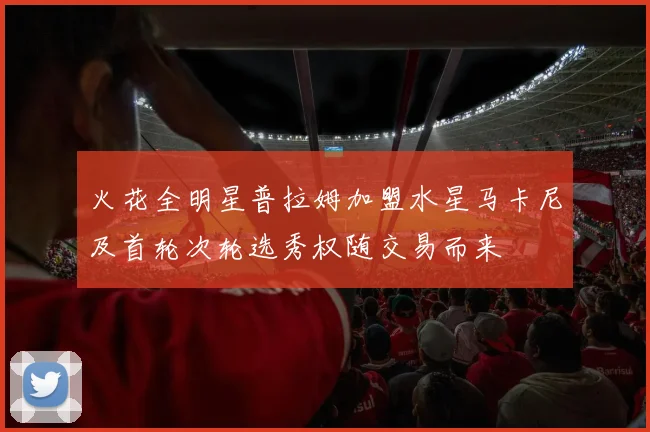 火花全明星普拉姆加盟水星马卡尼及首轮次轮选秀权随交易而来