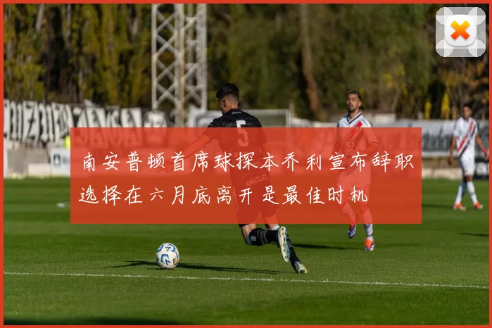 南安普顿首席球探本乔利宣布辞职选择在六月底离开是最佳时机