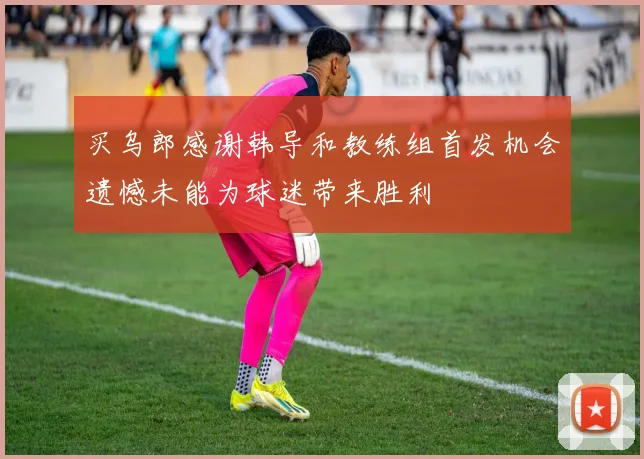 买乌郎感谢韩导和教练组首发机会遗憾未能为球迷带来胜利