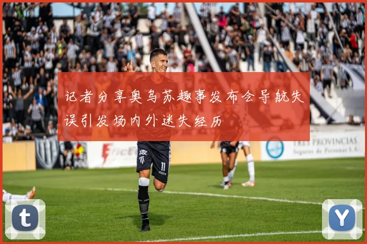 记者分享奥乌苏趣事发布会导航失误引发场内外迷失经历