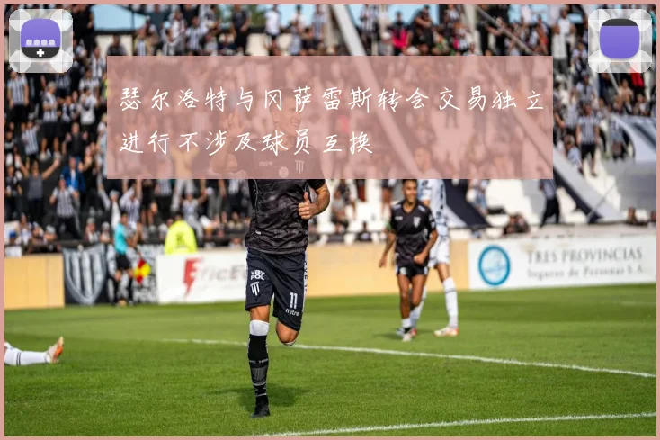 瑟尔洛特与冈萨雷斯转会交易独立进行不涉及球员互换