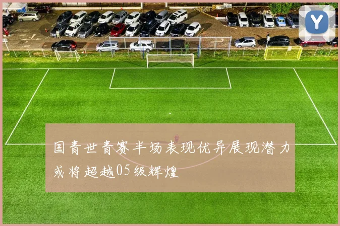 国青世青赛半场表现优异展现潜力或将超越05级辉煌
