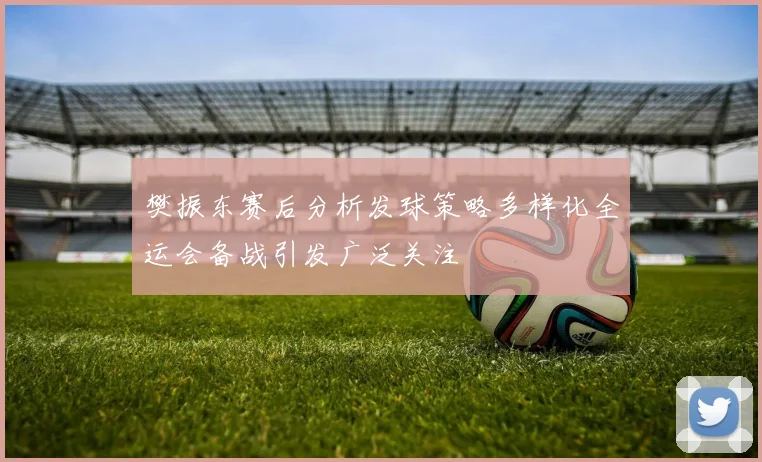 樊振东赛后分析发球策略多样化全运会备战引发广泛关注