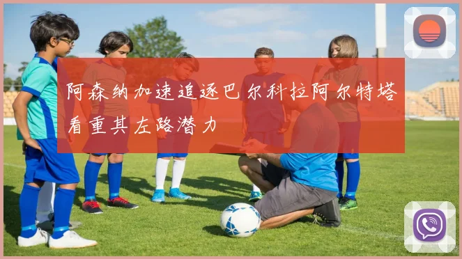 阿森纳加速追逐巴尔科拉阿尔特塔看重其左路潜力