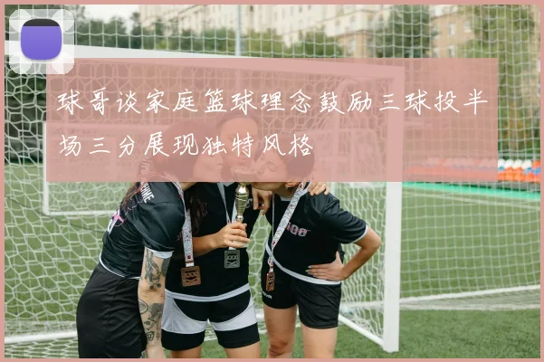 球哥谈家庭篮球理念鼓励三球投半场三分展现独特风格