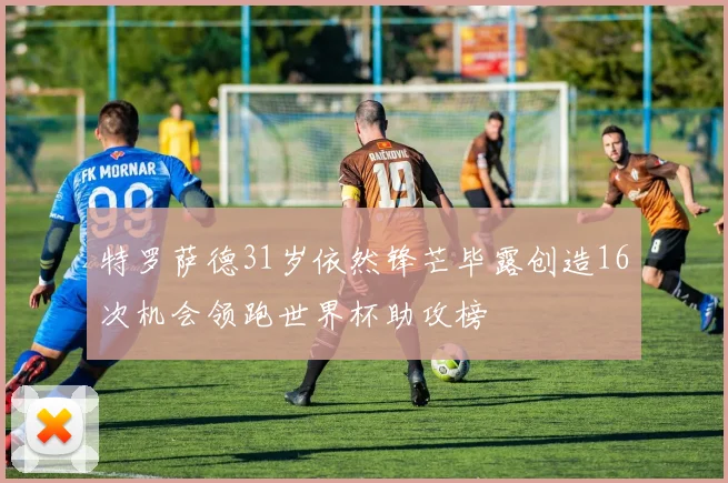特罗萨德31岁依然锋芒毕露创造16次机会领跑世界杯助攻榜
