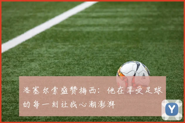 洛塞尔索盛赞梅西：他在享受足球的每一刻让我心潮澎湃