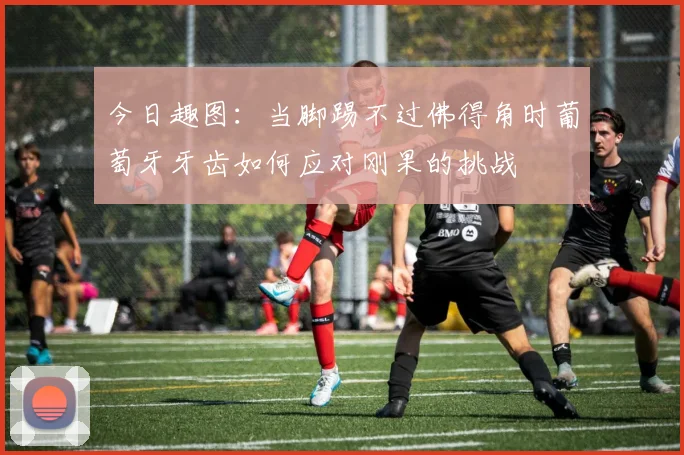 今日趣图：当脚踢不过佛得角时葡萄牙牙齿如何应对刚果的挑战