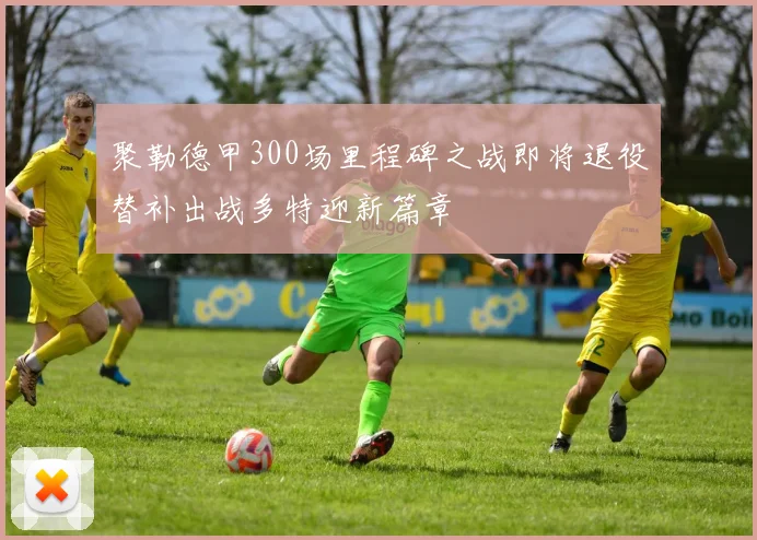 聚勒德甲300场里程碑之战即将退役替补出战多特迎新篇章