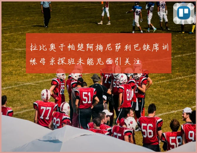 拉比奥于帕楚阿梅尼萨利巴缺席训练母亲探班未能见面引关注