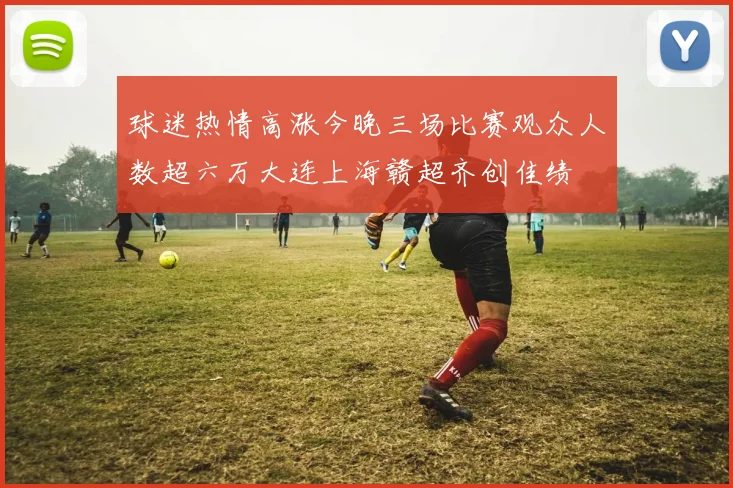 球迷热情高涨今晚三场比赛观众人数超六万大连上海赣超齐创佳绩