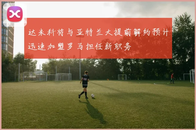 达米科将与亚特兰大提前解约预计迅速加盟罗马担任新职务