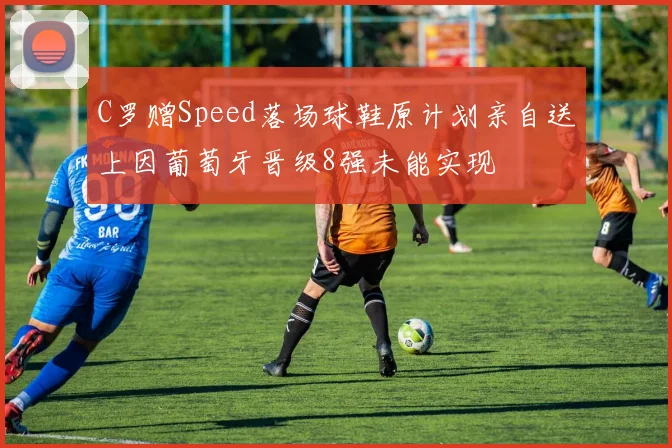C罗赠Speed落场球鞋原计划亲自送上因葡萄牙晋级8强未能实现