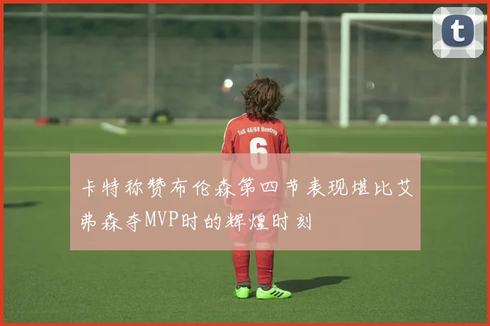 卡特称赞布伦森第四节表现堪比艾弗森夺MVP时的辉煌时刻