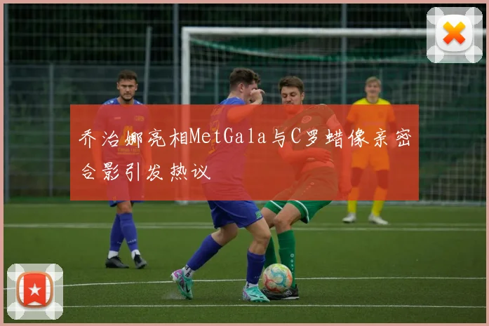 乔治娜亮相MetGala与C罗蜡像亲密合影引发热议