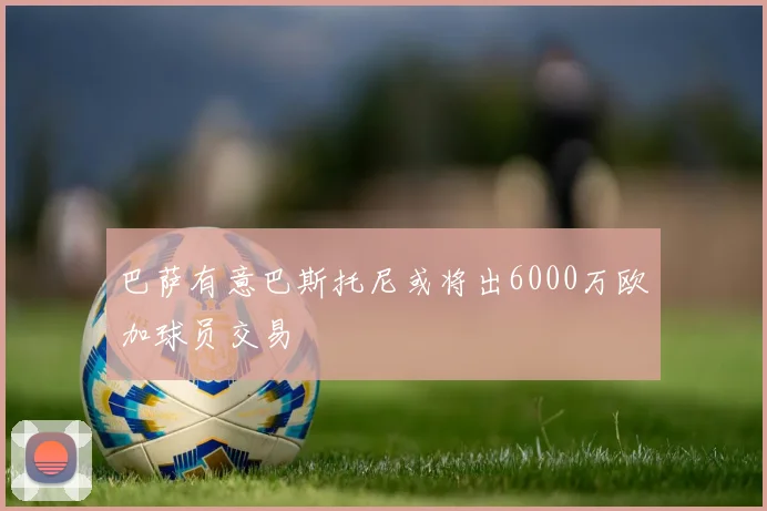 巴萨有意巴斯托尼或将出6000万欧加球员交易
