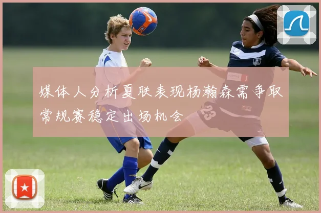 媒体人分析夏联表现杨瀚森需争取常规赛稳定出场机会