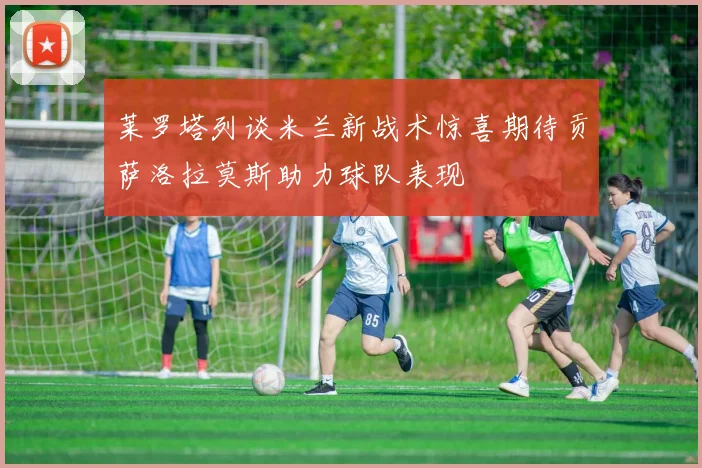 莱罗塔列谈米兰新战术惊喜期待贡萨洛拉莫斯助力球队表现