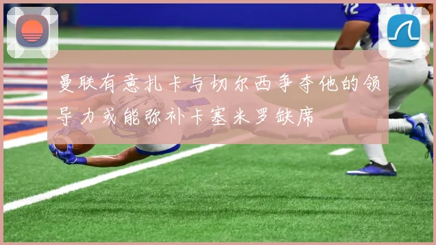 曼联有意扎卡与切尔西争夺他的领导力或能弥补卡塞米罗缺席