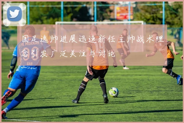国足选帅进展迅速新任主帅战术理念引发广泛关注与讨论