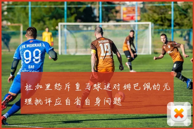杜加里怒斥皇马球迷对姆巴佩的无理批评应自省自身问题