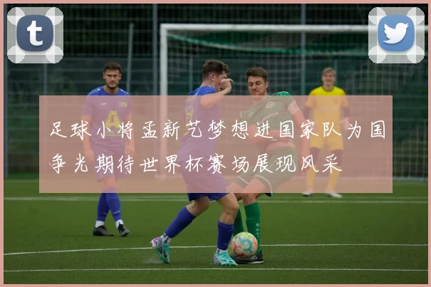 足球小将孟新艺梦想进国家队为国争光期待世界杯赛场展现风采