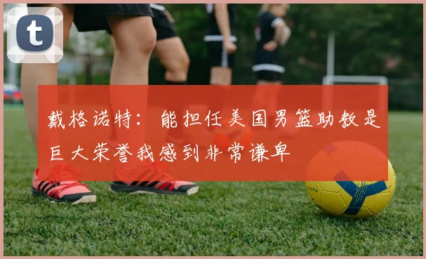 戴格诺特：能担任美国男篮助教是巨大荣誉我感到非常谦卑