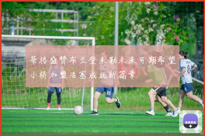 蒂格盛赞布兰登米勒未来可期希望小桥加盟活塞成就新篇章