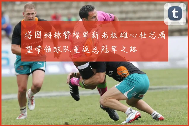 塔图姆称赞绿军新老板雄心壮志渴望带领球队重返总冠军之路