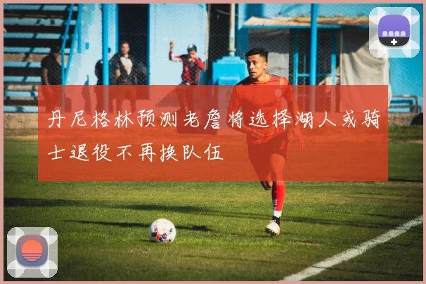 丹尼格林预测老詹将选择湖人或骑士退役不再换队伍
