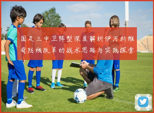 国足三中卫阵型深度解析伊万科维奇防线改革的战术思路与实践探索