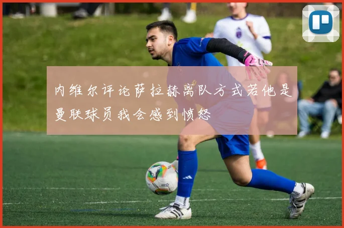 内维尔评论萨拉赫离队方式若他是曼联球员我会感到愤怒